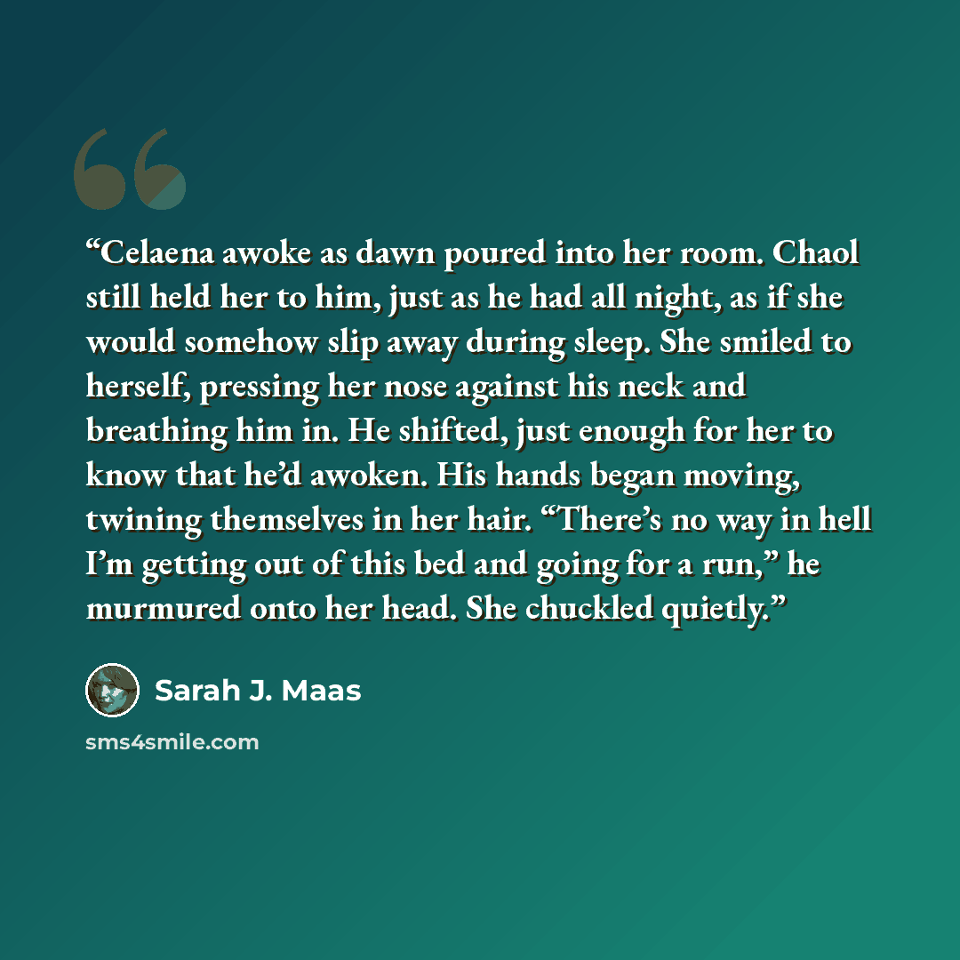“Celaena awoke as dawn poured into her room. Chaol still held her to him, just as he had all night, as if she would somehow slip away during sleep. She smiled to herself, pressing her nose against his neck and breathing him in. He shifted, just enough for her to know that he’d awoken. His hands…” quote by Sarah J. Maas