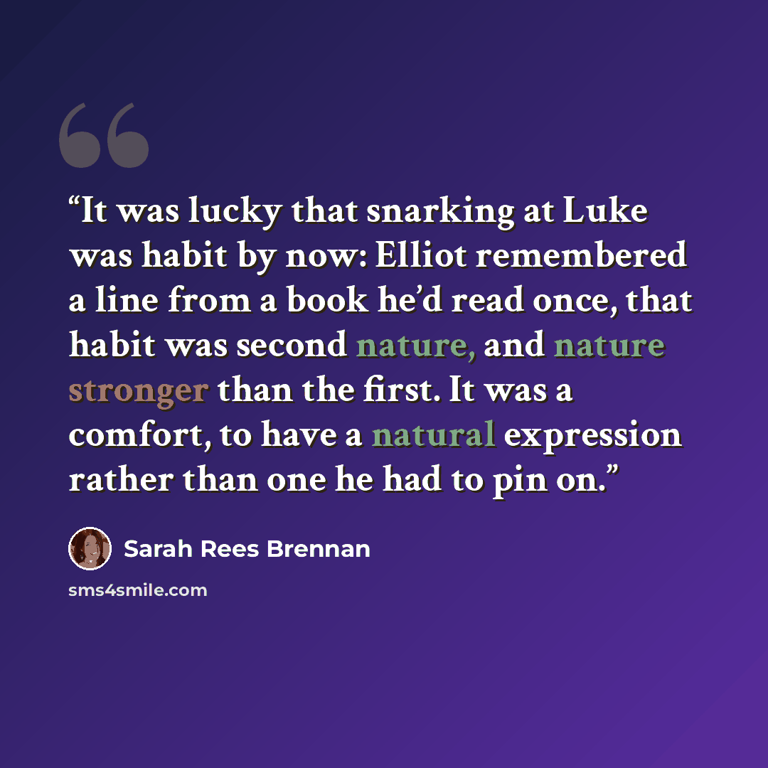 “It was lucky that snarking at Luke was habit by now: Elliot remembered a line from a book he’d read once, that habit was second nature, and nature stronger than the first. It was a comfort, to have a natural expression rather than one he had to pin on.” quote by Sarah Rees Brennan
