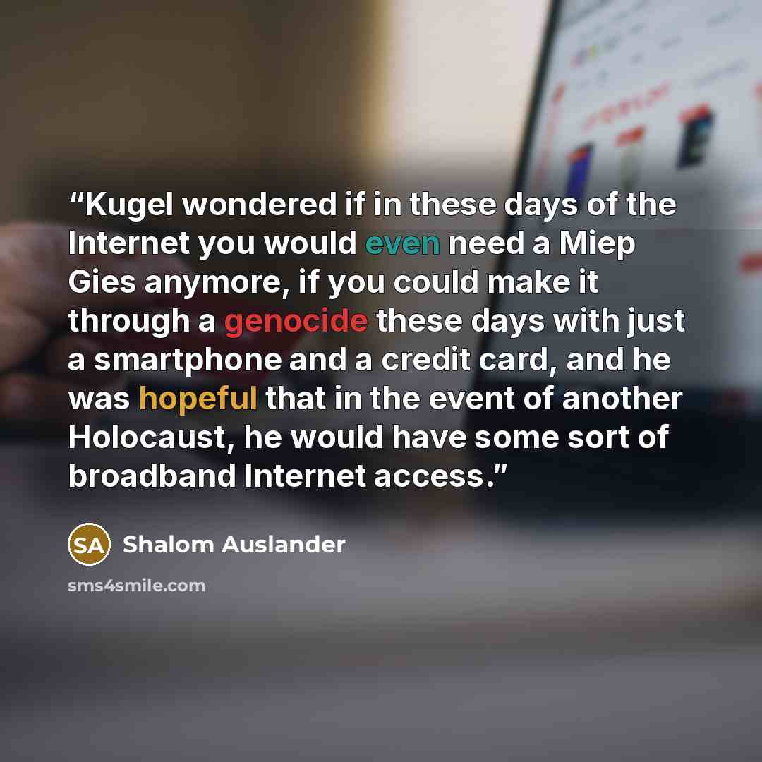 “Kugel wondered if in these days of the Internet you would even need a Miep Gies anymore, if you could make it through a genocide these days with just a smartphone and a credit card, and he was hopeful that in the event of another Holocaust, he would have some sort of broadband Internet access.” quote by Shalom Auslander