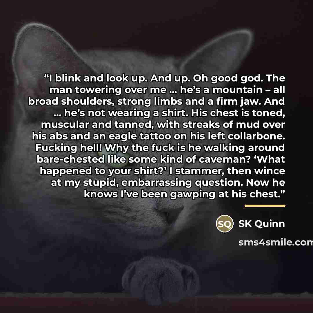 “I blink and look up. And up. Oh good god. The man towering over me … he’s a mountain – all broad shoulders, strong limbs and a firm jaw. And … he’s not wearing a shirt. His chest is toned, muscular and tanned, with streaks of mud over his abs and an eagle tattoo on his left collarbone. Fucking…” quote by SK Quinn