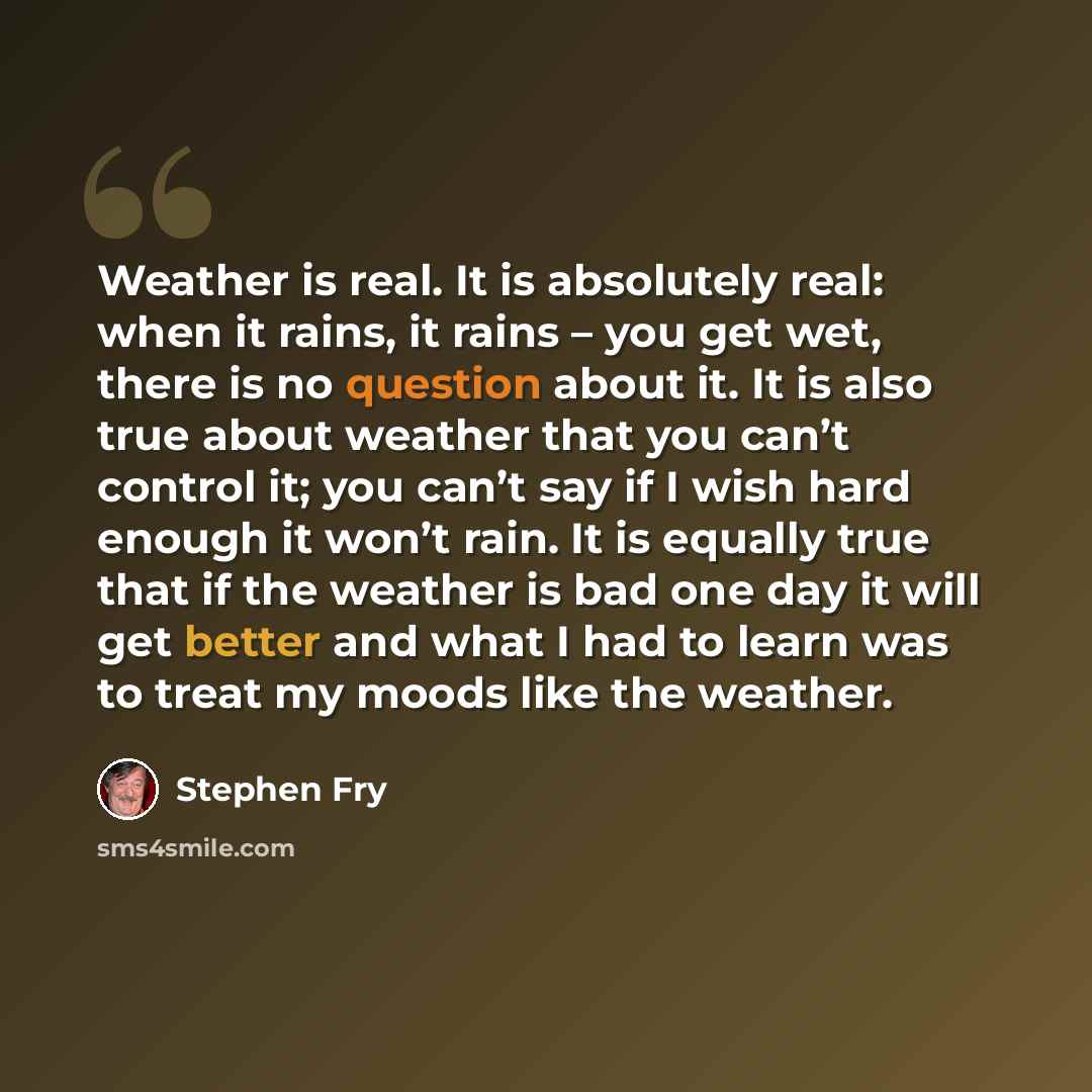 “Weather is real. It is absolutely real: when it rains, it rains – you get wet, there is no question about it. It is also true about weather that you can’t control it; you can’t say if I wish hard enough it won’t rain. It is equally true that if the weather is bad one day it will get better and…” quote by Stephen Fry