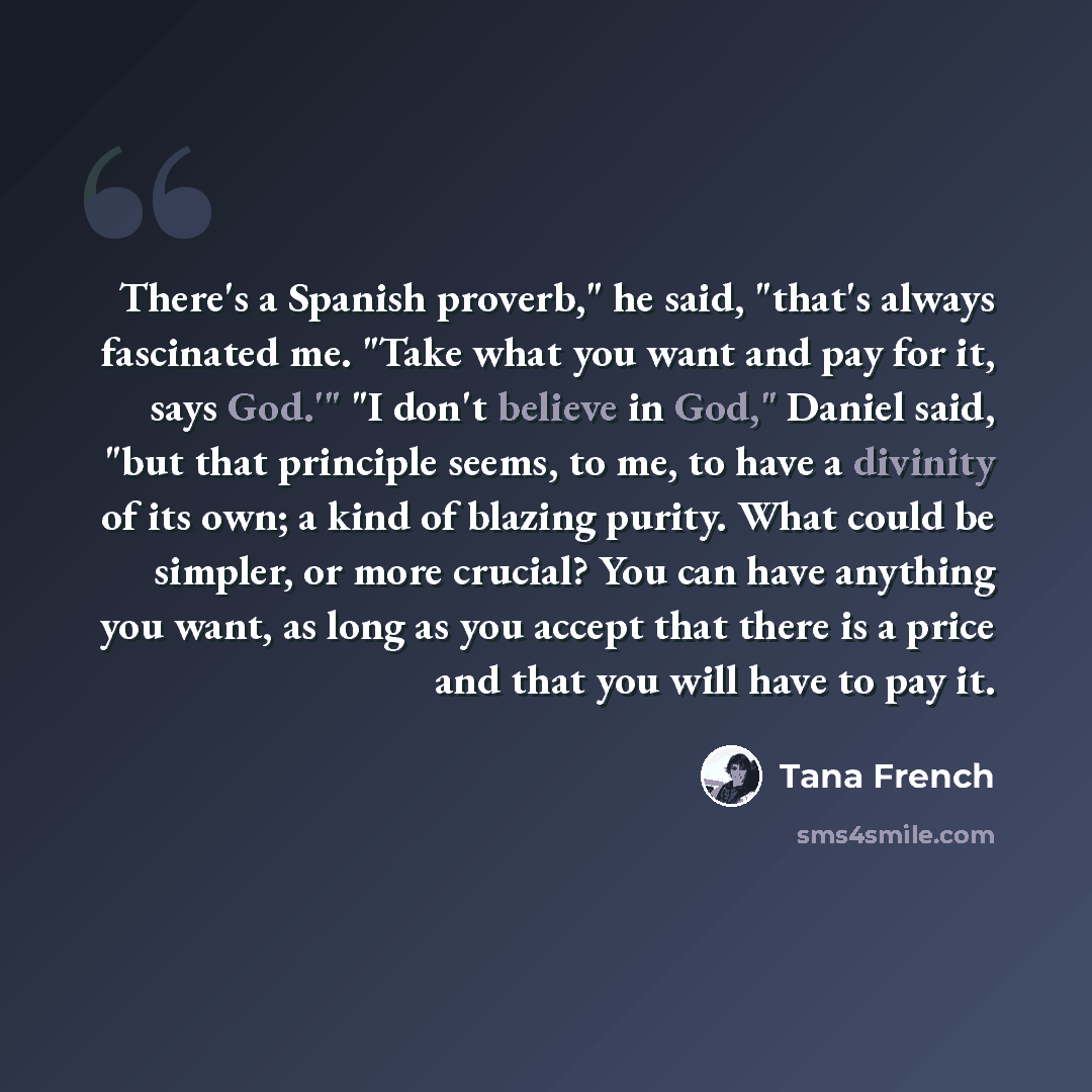 “There's a Spanish proverb," he said, "that's always fascinated me. "Take what you want and pay for it, says God.'" "I don't believe in God," Daniel said, "but that principle seems, to me, to have a divinity of its own; a kind of blazing purity. What could be simpler, or more crucial? You can have…” quote by Tana French