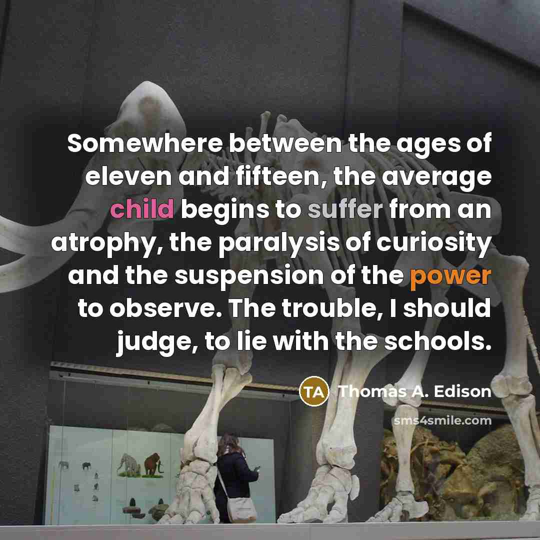 “Somewhere between the ages of eleven and fifteen, the average child begins to suffer from an atrophy, the paralysis of curiosity and the suspension of the power to observe. The trouble, I should judge, to lie with the schools.” quote by Thomas A. Edison
