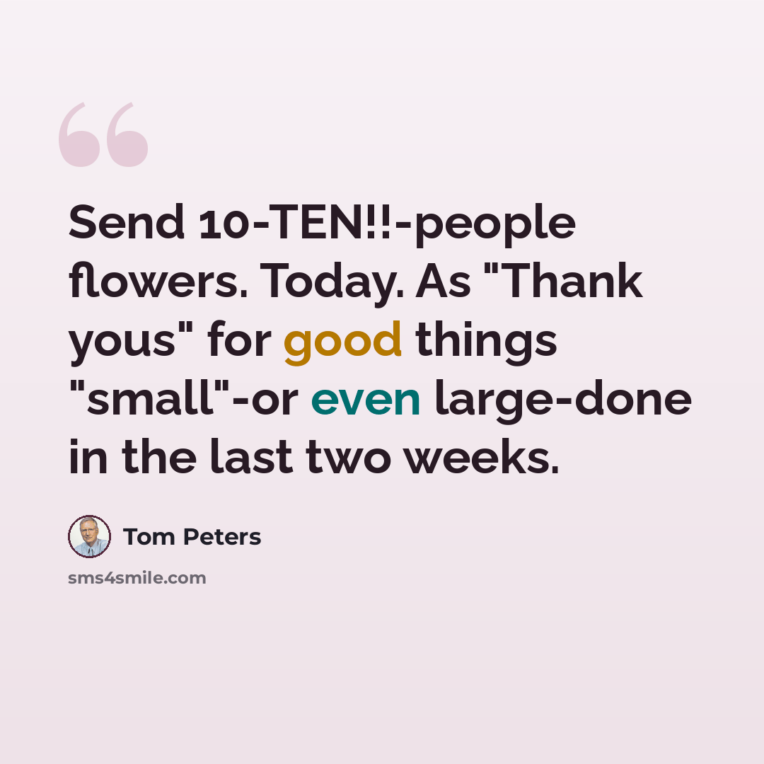 “Send 10-TEN!!-people flowers. Today. As "Thank yous" for good things "small"-or even large-done in the last two weeks.” quote by Tom Peters