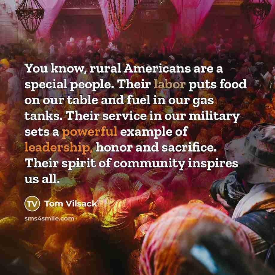 “You know, rural Americans are a special people. Their labor puts food on our table and fuel in our gas tanks. Their service in our military sets a powerful example of leadership, honor and sacrifice. Their spirit of community inspires us all.” quote by Tom Vilsack