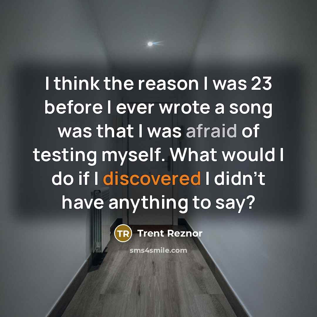 “I think the reason I was 23 before I ever wrote a song was that I was afraid of testing myself. What would I do if I discovered I didn't have anything to say?” quote by Trent Reznor