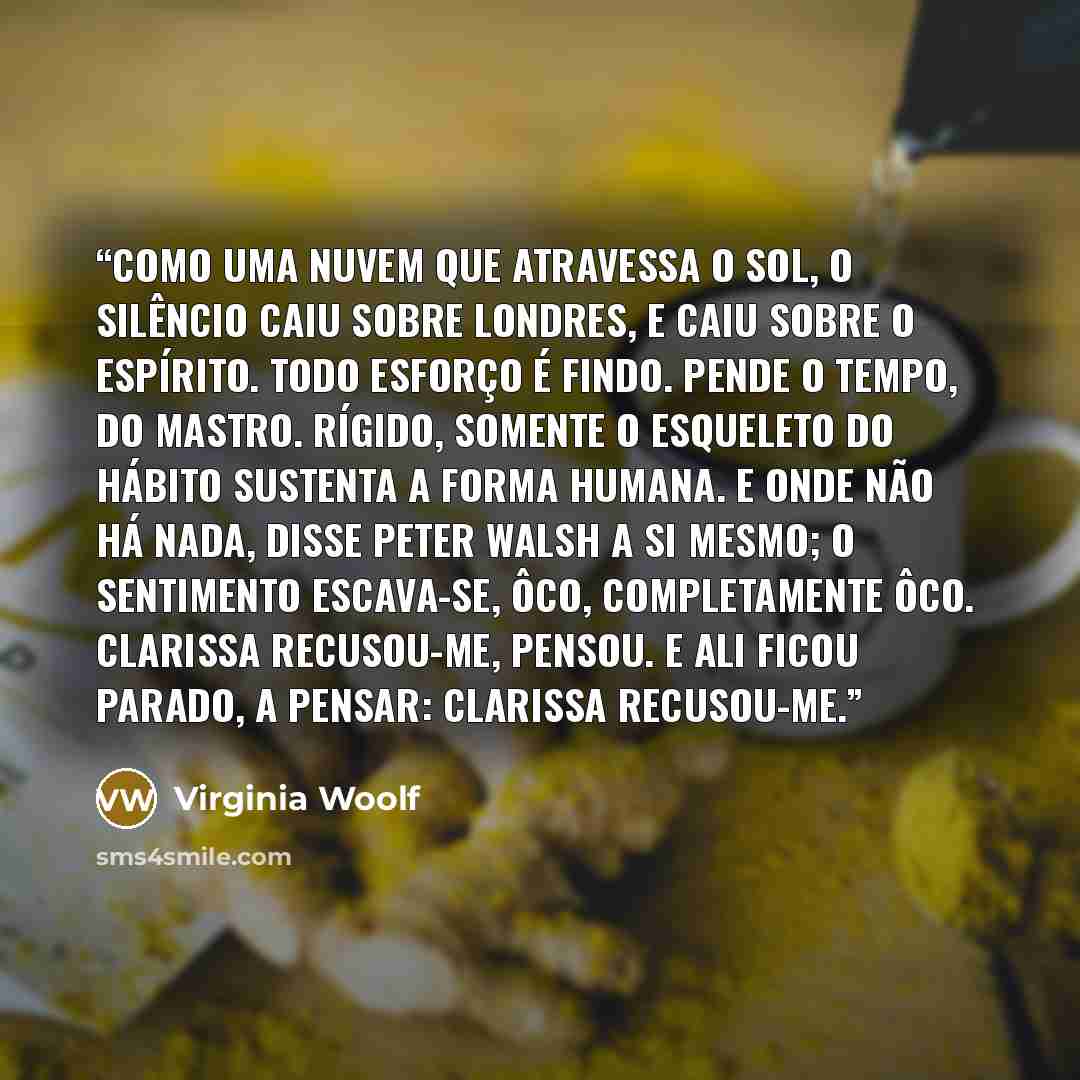 “Como uma nuvem que atravessa o sol, o silêncio caiu sobre Londres, e caiu sobre o espírito. Todo esforço é findo. Pende o tempo, do mastro. Rígido, somente o esqueleto do hábito sustenta a forma humana. E onde não há nada, disse Peter Walsh a si mesmo; o sentimento escava-se, ôco, completamente…” quote by Virginia Woolf