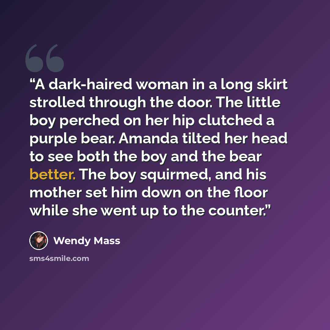 “A dark-haired woman in a long skirt strolled through the door. The little boy perched on her hip clutched a purple bear. Amanda tilted her head to see both the boy and the bear better. The boy squirmed, and his mother set him down on the floor while she went up to the counter.” quote by Wendy Mass