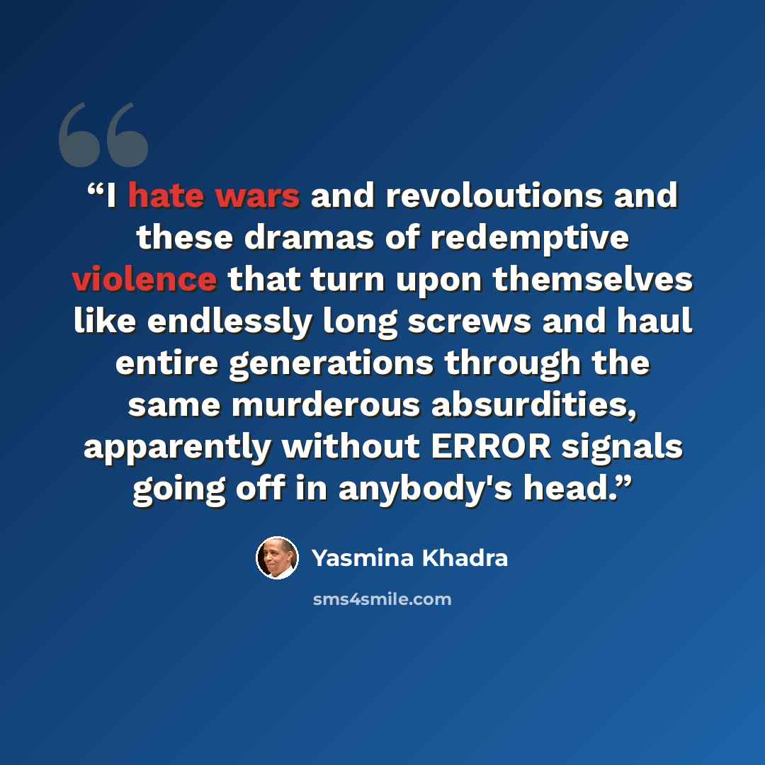 “I hate wars and revoloutions and these dramas of redemptive violence that turn upon themselves like endlessly long screws and haul entire generations through the same murderous absurdities, apparently without ERROR signals going off in anybody's head.” quote by Yasmina Khadra