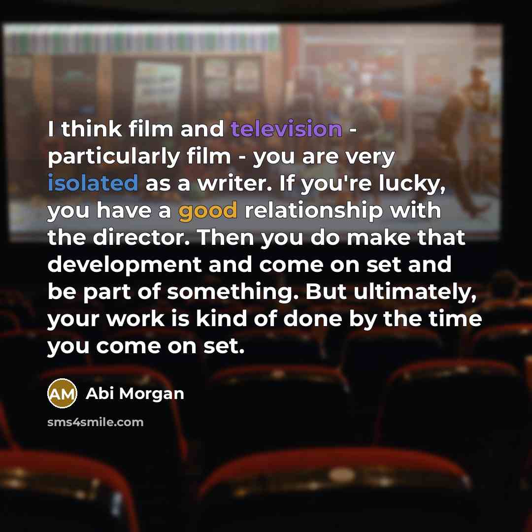 “I think film and television - particularly film - you are very isolated as a writer. If you're lucky, you have a good relationship with the director. Then you do make that development and come on set and be part of something. But ultimately, your work is kind of done by the time you come on set.” quote by Abi Morgan