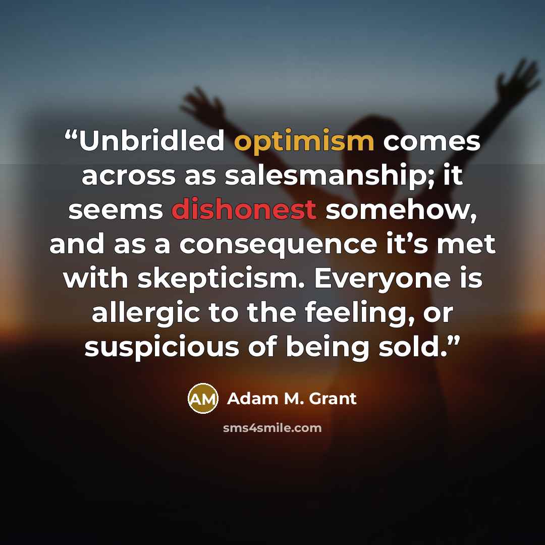 “Unbridled optimism comes across as salesmanship; it seems dishonest somehow, and as a consequence it’s met with skepticism. Everyone is allergic to the feeling, or suspicious of being sold.” quote by Adam M. Grant