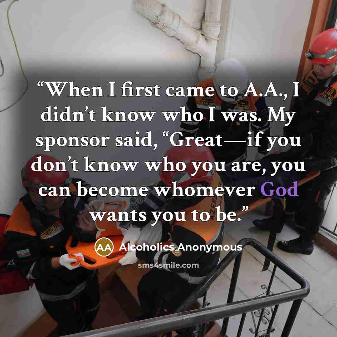 “When I first came to A.A., I didn’t know who I was. My sponsor said, “Great—if you don’t know who you are, you can become whomever God wants you to be.” quote by Alcoholics Anonymous