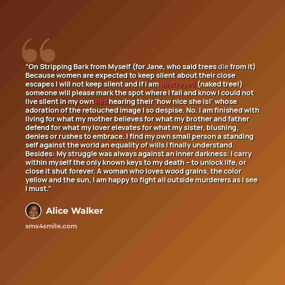 “On Stripping Bark from Myself (for Jane, who said trees die from it) Because women are expected to keep silent about their close escapes I will not keep silent and if I am destroyed (naked tree!) someone will please mark the spot where I fall and know I could not live silent in my own lies hearing…” quote by Alice Walker