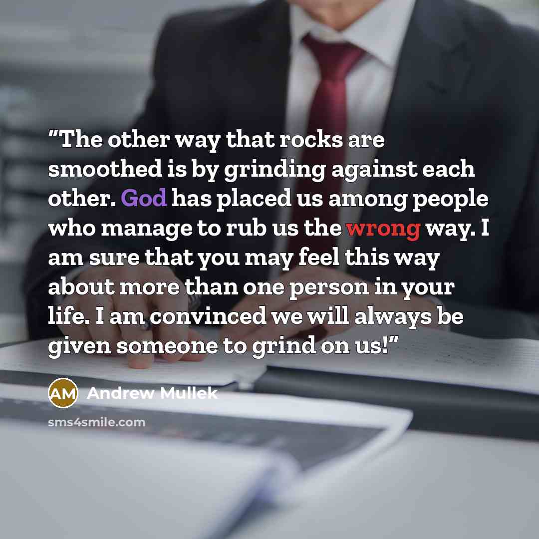 “The other way that rocks are smoothed is by grinding against each other. God has placed us among people who manage to rub us the wrong way. I am sure that you may feel this way about more than one person in your life. I am convinced we will always be given someone to grind on us!” quote by Andrew Mullek