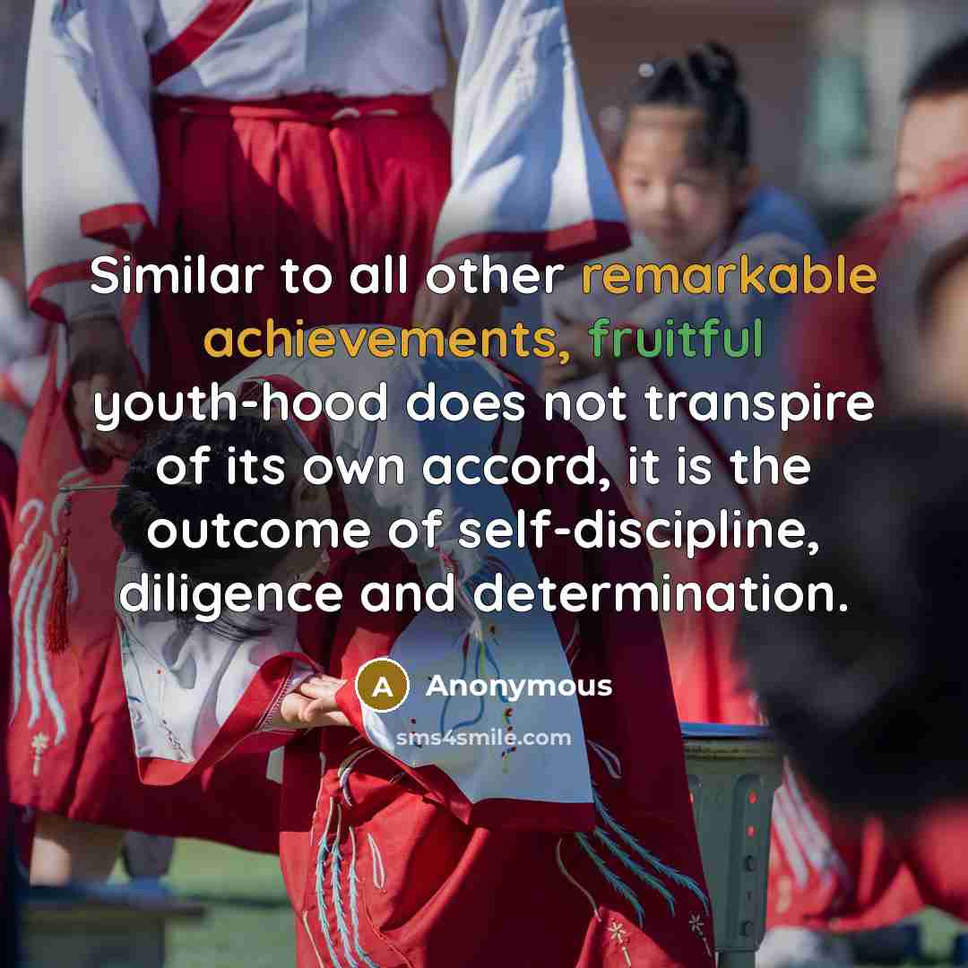“Similar to all other remarkable achievements, fruitful youth-hood does not transpire of its own accord, it is the outcome of self-discipline, diligence and determination.” quote by Anonymous