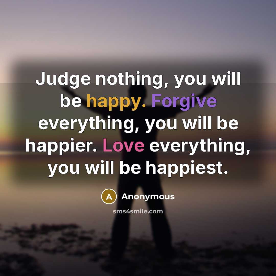 “Judge nothing, you will be happy. Forgive everything, you will be happier. Love everything, you will be happiest.” quote by Anonymous