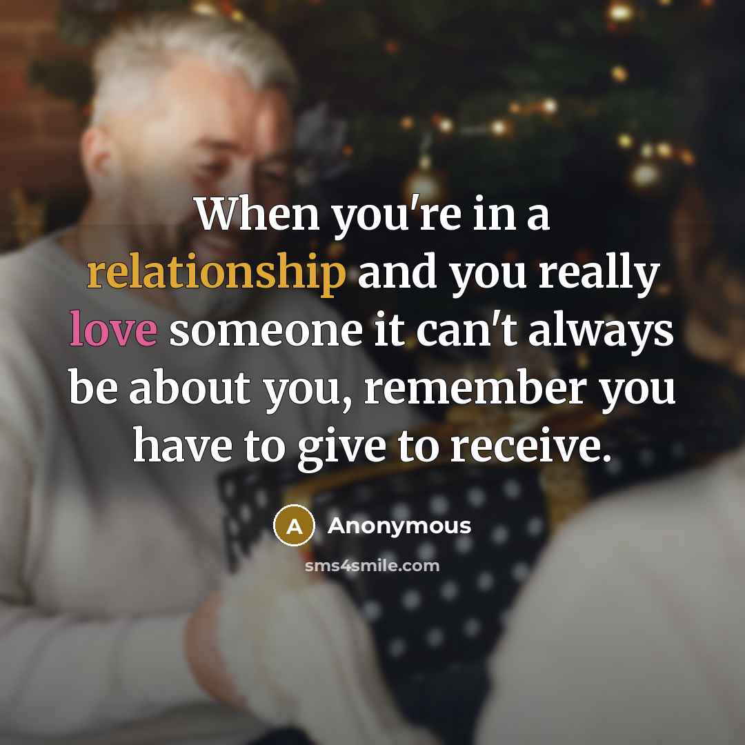 “When you're in a relationship and you really love someone it can't always be about you, remember you have to give to receive.” quote by Anonymous