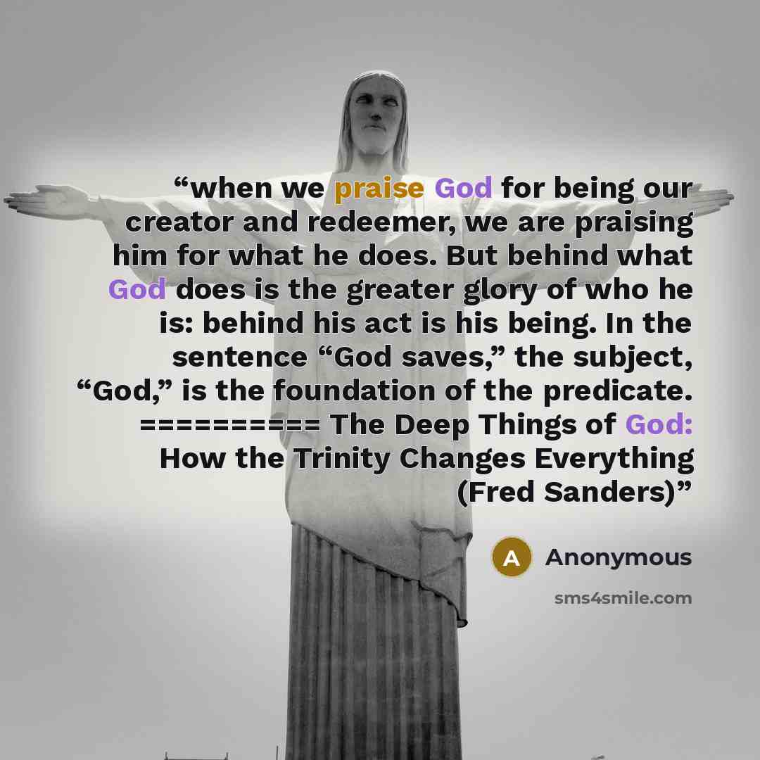 “when we praise God for being our creator and redeemer, we are praising him for what he does. But behind what God does is the greater glory of who he is: behind his act is his being. In the sentence “God saves,” the subject, “God,” is the foundation of the predicate. ========== The Deep Things of…” quote by Anonymous