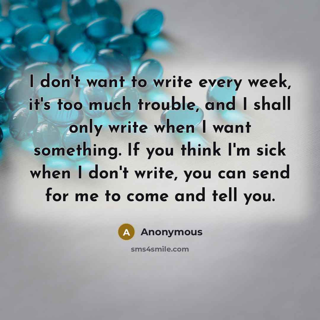 “I don't want to write every week, it's too much trouble, and I shall only write when I want something. If you think I'm sick when I don't write, you can send for me to come and tell you.” quote by Anonymous