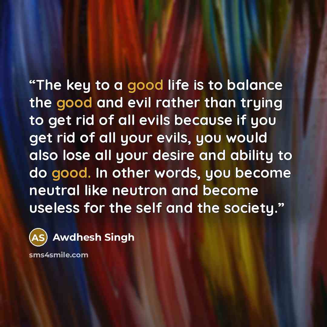 “The key to a good life is to balance the good and evil rather than trying to get rid of all evils because if you get rid of all your evils, you would also lose all your desire and ability to do good. In other words, you become neutral like neutron and become useless for the self and the society.” quote by Awdhesh Singh