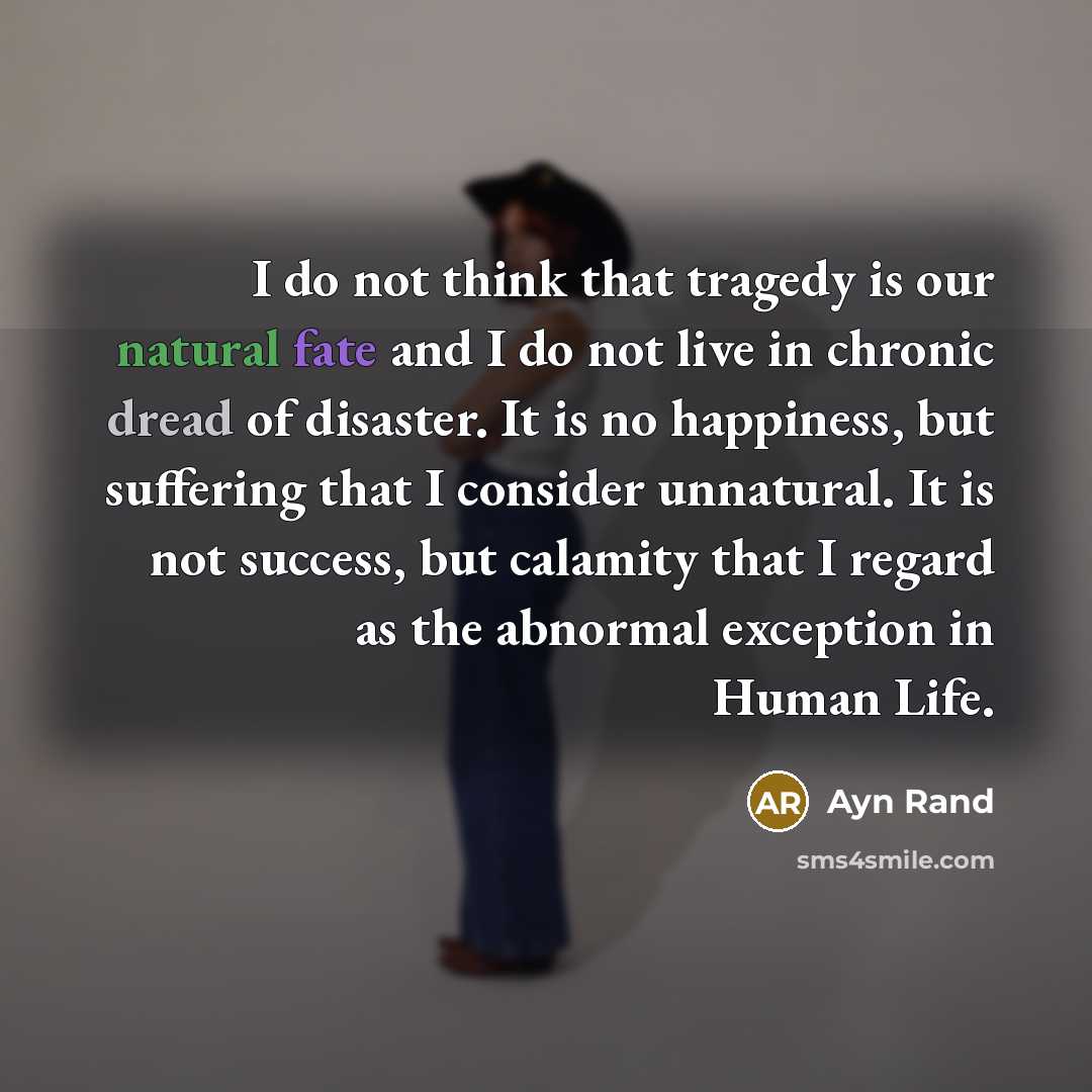 “I do not think that tragedy is our natural fate and I do not live in chronic dread of disaster. It is no happiness, but suffering that I consider unnatural. It is not success, but calamity that I regard as the abnormal exception in Human Life.” quote by Ayn Rand