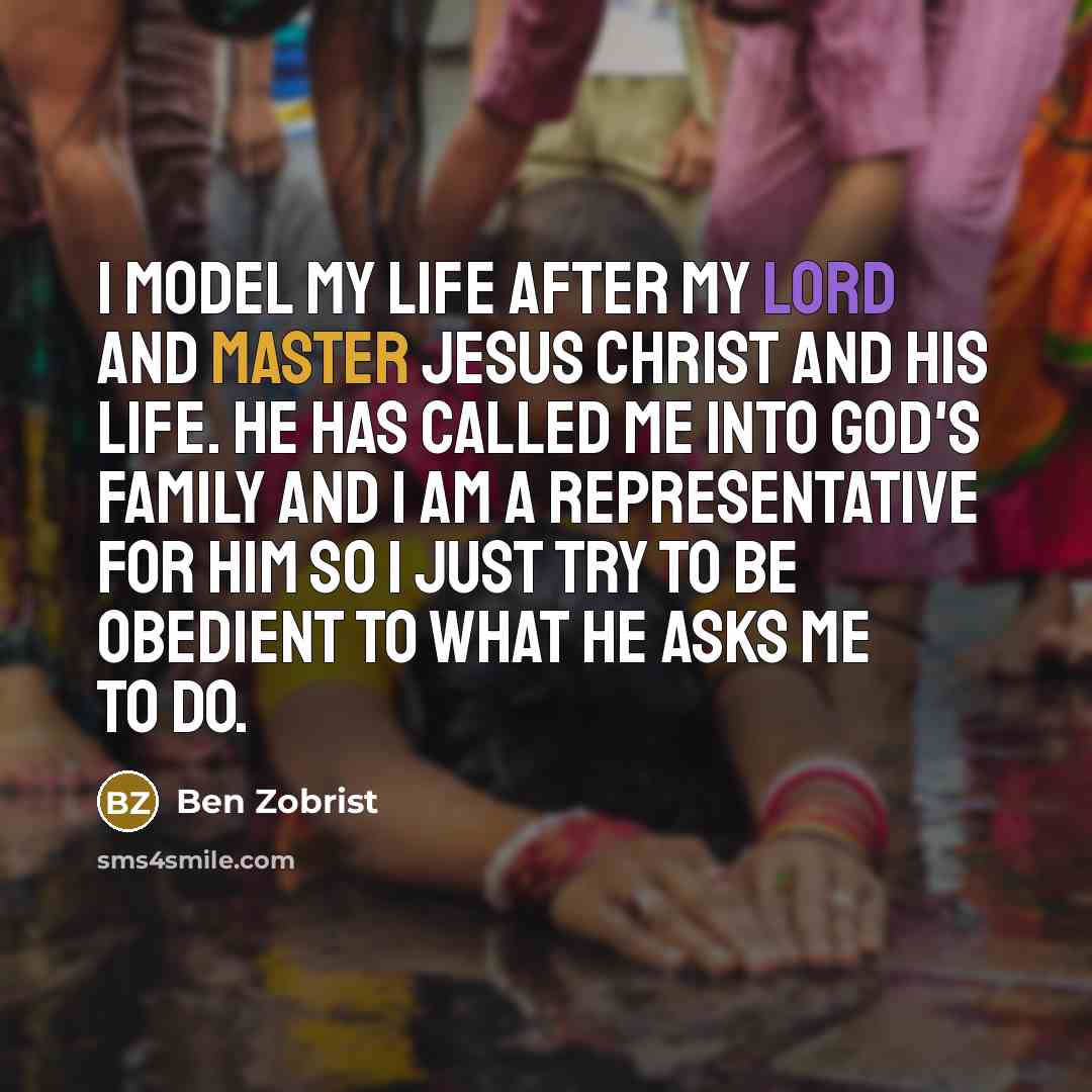 “I model my life after my Lord and Master Jesus Christ and his life. He has called me into God's family and I am a representative for him so I just try to be obedient to what He asks me to do.” quote by Ben Zobrist