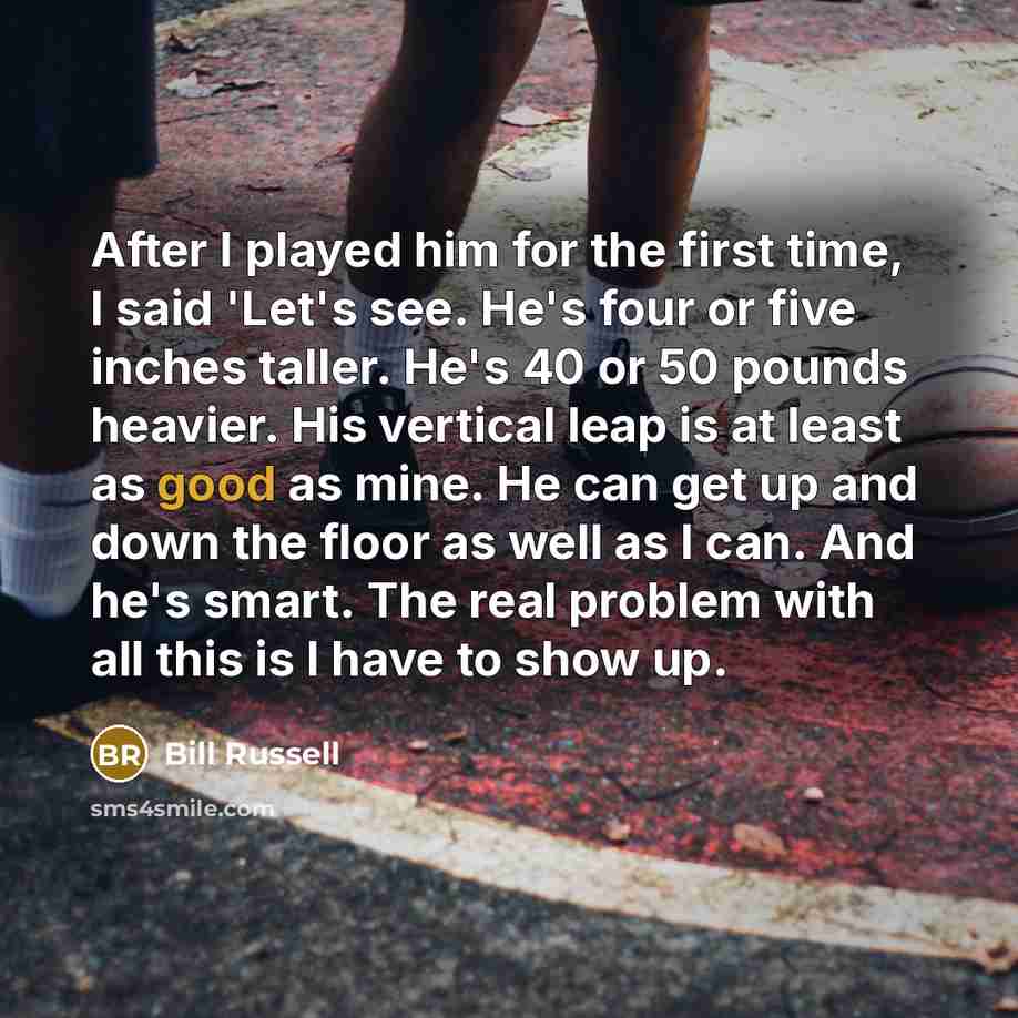 “After I played him for the first time, I said 'Let's see. He's four or five inches taller. He's 40 or 50 pounds heavier. His vertical leap is at least as good as mine. He can get up and down the floor as well as I can. And he's smart. The real problem with all this is I have to show up.” quote by Bill Russell
