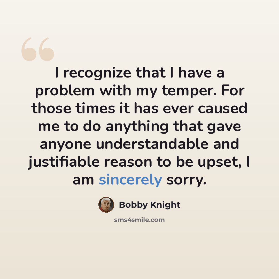 “I recognize that I have a problem with my temper. For those times it has ever caused me to do anything that gave anyone understandable and justifiable reason to be upset, I am sincerely sorry.” quote by Bobby Knight