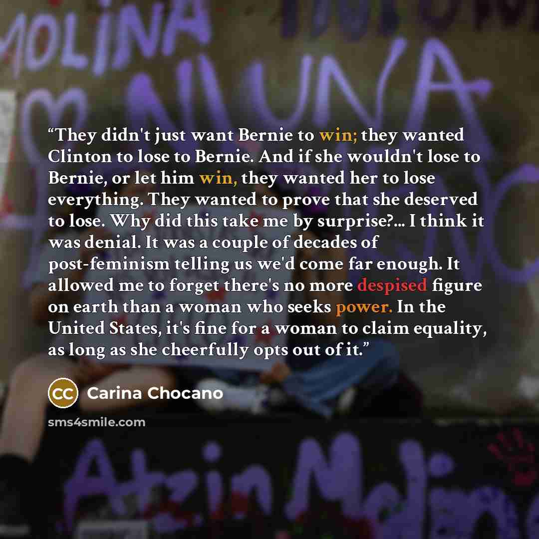 “They didn't just want Bernie to win; they wanted Clinton to lose to Bernie. And if she wouldn't lose to Bernie, or let him win, they wanted her to lose everything. They wanted to prove that she deserved to lose. Why did this take me by surprise?... I think it was denial. It was a couple of decades…” quote by Carina Chocano