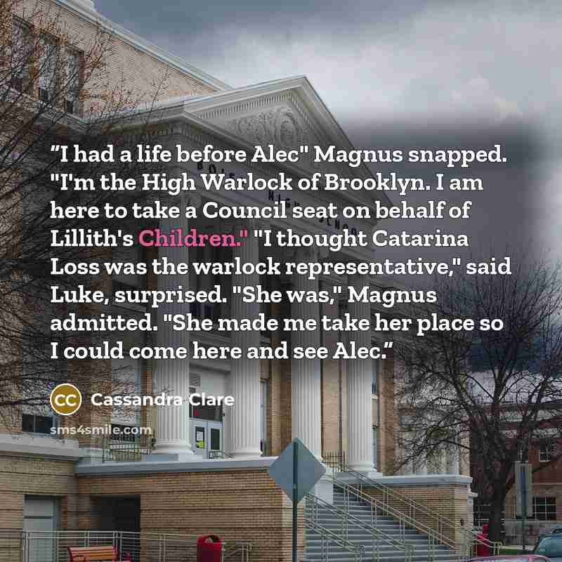 “I had a life before Alec" Magnus snapped. "I'm the High Warlock of Brooklyn. I am here to take a Council seat on behalf of Lillith's Children." "I thought Catarina Loss was the warlock representative," said Luke, surprised. "She was," Magnus admitted. "She made me take her place so I could come…” quote by Cassandra Clare