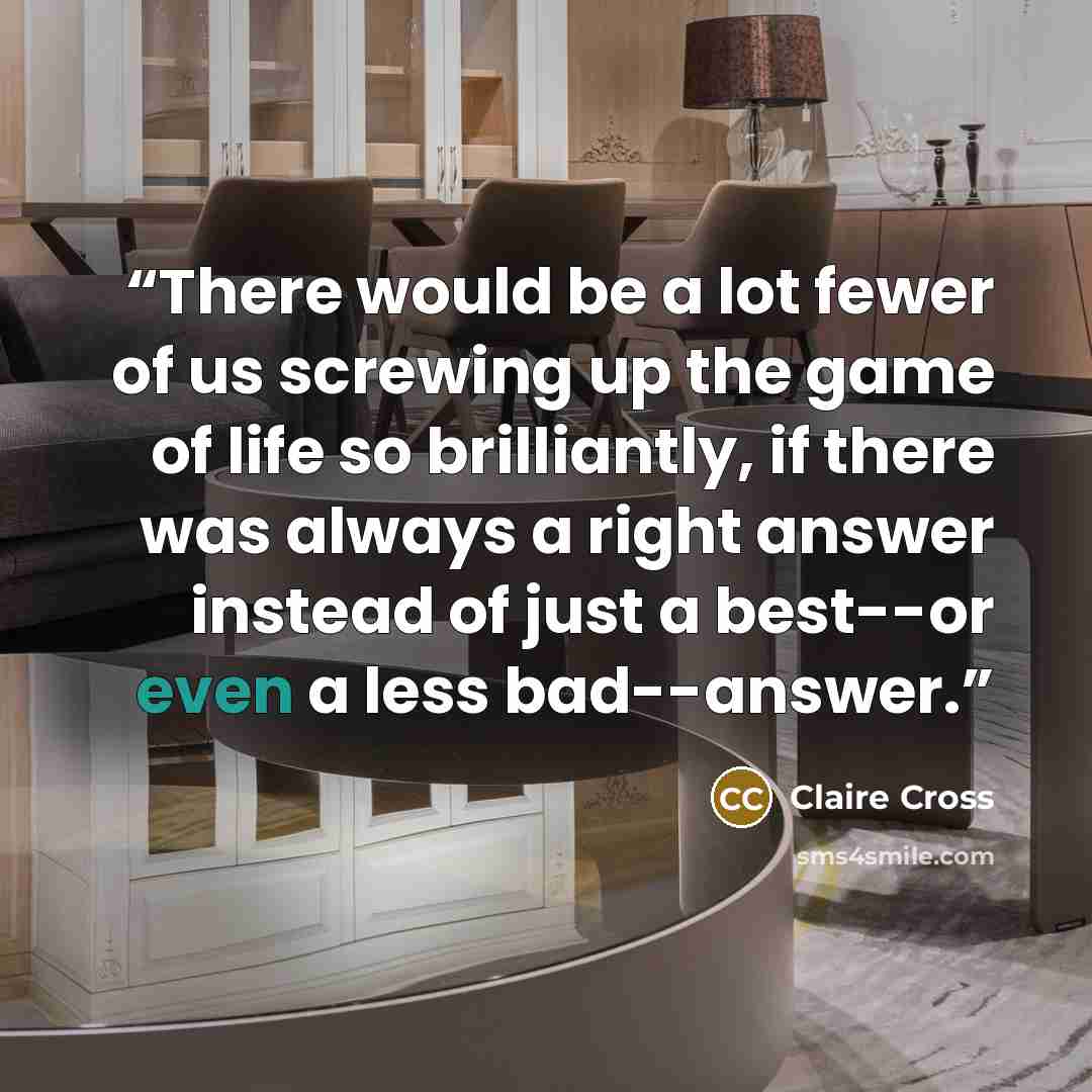 “There would be a lot fewer of us screwing up the game of life so brilliantly, if there was always a right answer instead of just a best--or even a less bad--answer.” quote by Claire Cross