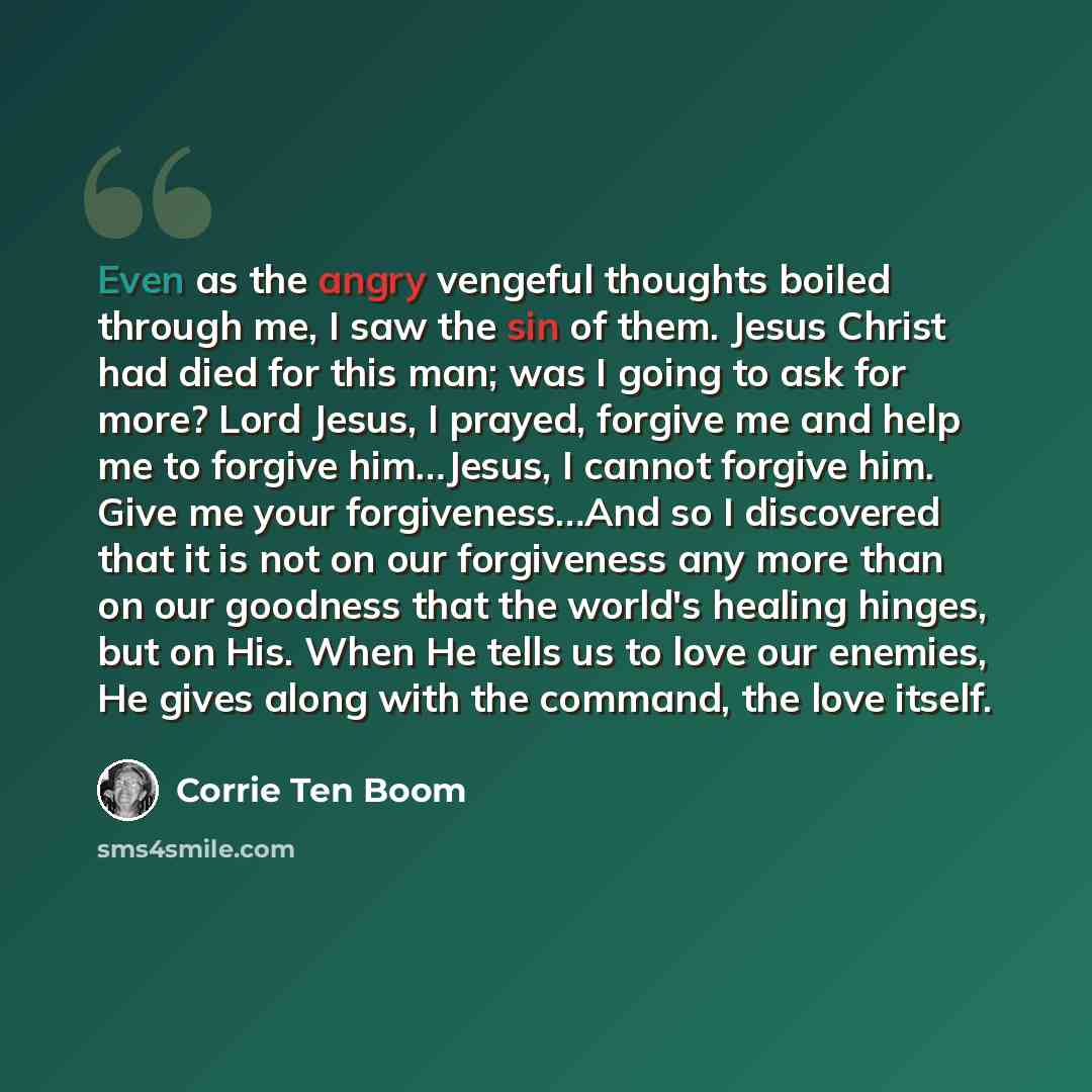 “Even as the angry vengeful thoughts boiled through me, I saw the sin of them. Jesus Christ had died for this man; was I going to ask for more? Lord Jesus, I prayed, forgive me and help me to forgive him…Jesus, I cannot forgive him. Give me your forgiveness…And so I discovered that it is not on our…” quote by Corrie Ten Boom