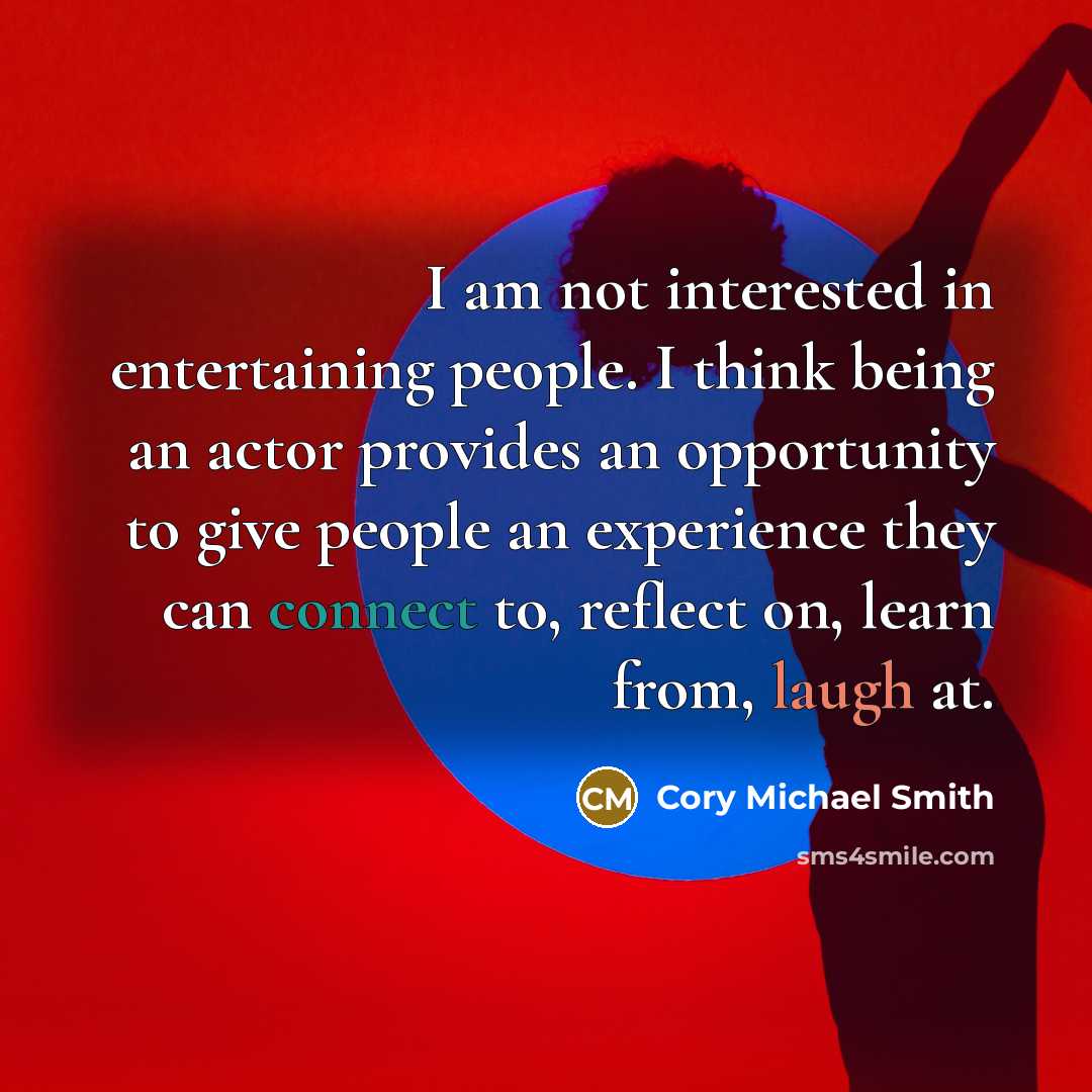 “I am not interested in entertaining people. I think being an actor provides an opportunity to give people an experience they can connect to, reflect on, learn from, laugh at.” quote by Cory Michael Smith