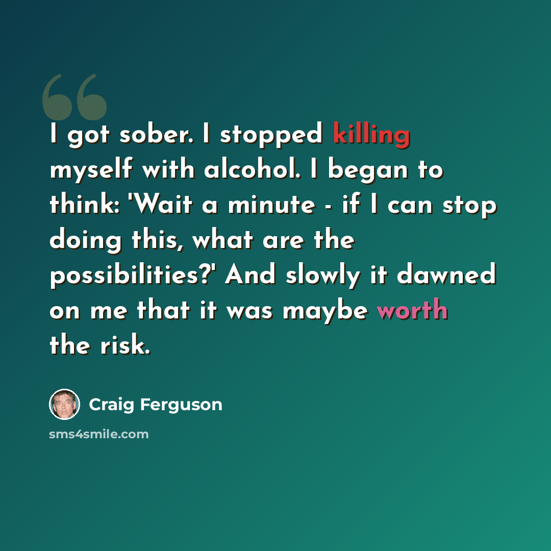 “I got sober. I stopped killing myself with alcohol. I began to think: 'Wait a minute - if I can stop doing this, what are the possibilities?' And slowly it dawned on me that it was maybe worth the risk.” quote by Craig Ferguson