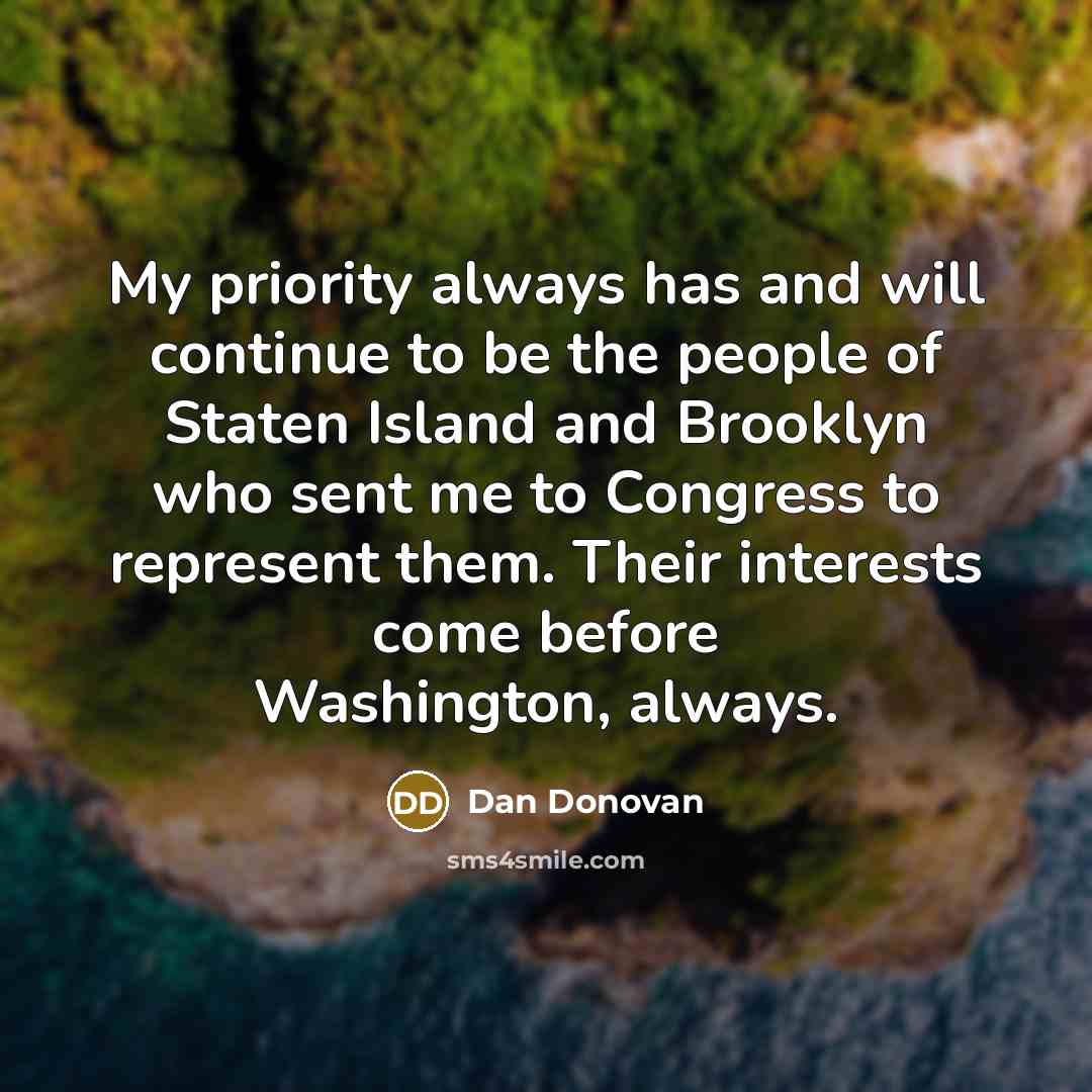 “My priority always has and will continue to be the people of Staten Island and Brooklyn who sent me to Congress to represent them. Their interests come before Washington, always.” quote by Dan Donovan