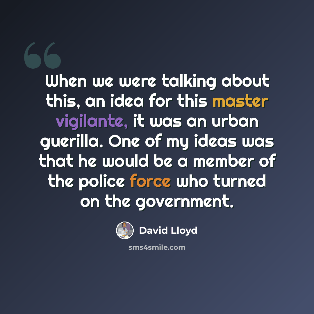 “When we were talking about this, an idea for this master vigilante, it was an urban guerilla. One of my ideas was that he would be a member of the police force who turned on the government.” quote by David Lloyd