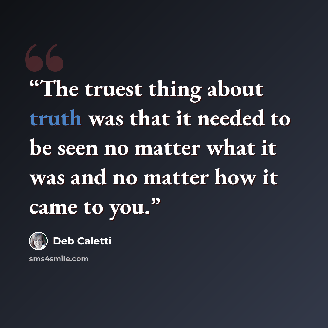 “The truest thing about truth was that it needed to be seen no matter what it was and no matter how it came to you.” quote by Deb Caletti