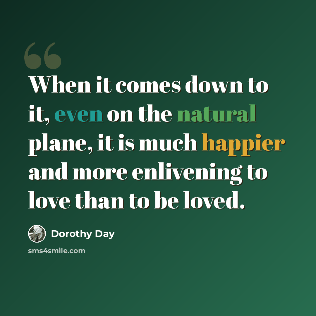 “When it comes down to it, even on the natural plane, it is much happier and more enlivening to love than to be loved.” quote by Dorothy Day