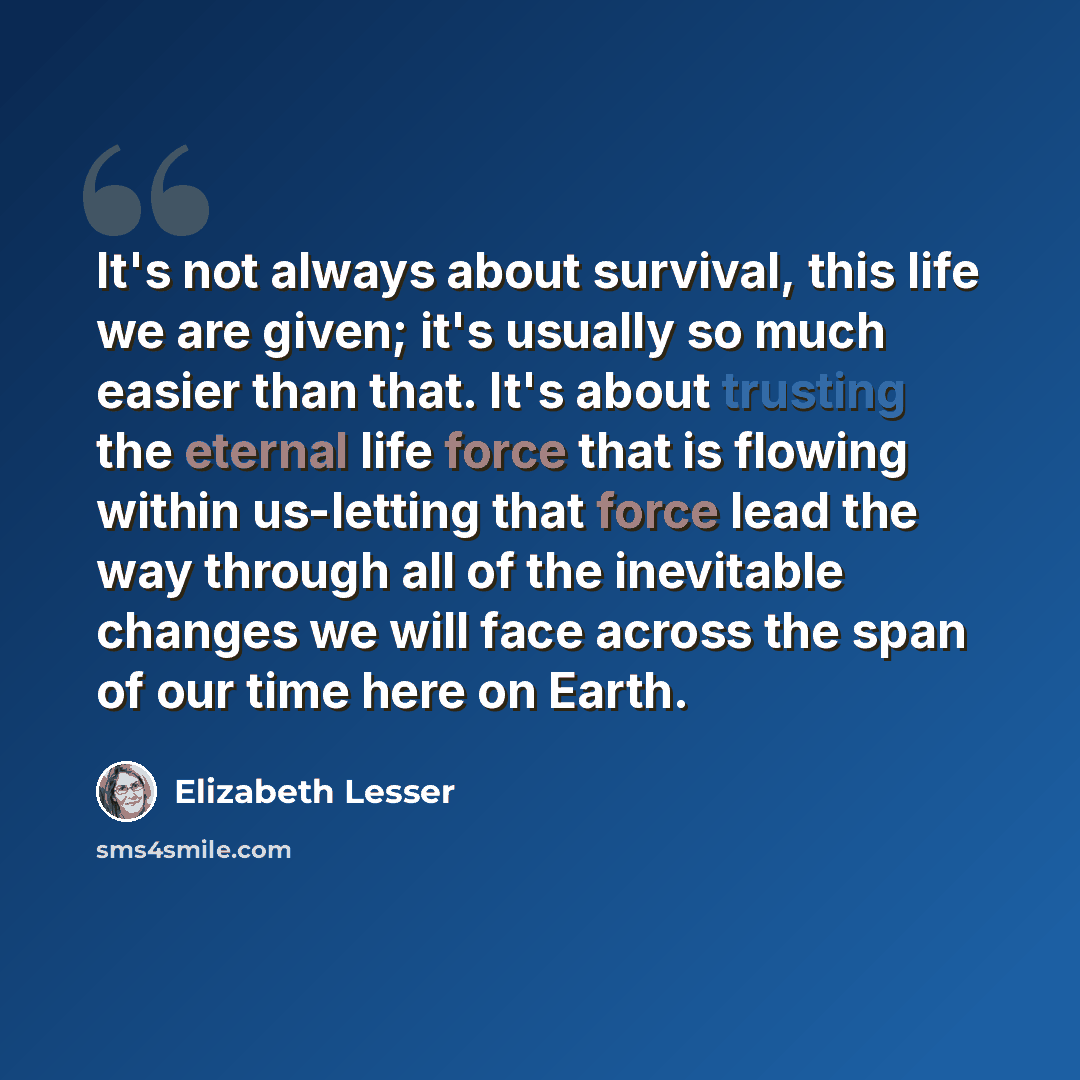 “It's not always about survival, this life we are given; it's usually so much easier than that. It's about trusting the eternal life force that is flowing within us-letting that force lead the way through all of the inevitable changes we will face across the span of our time here on Earth.” quote by Elizabeth Lesser