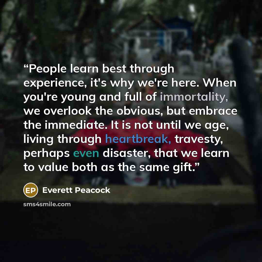 “People learn best through experience, it's why we're here. When you're young and full of immortality, we overlook the obvious, but embrace the immediate. It is not until we age, living through heartbreak, travesty, perhaps even disaster, that we learn to value both as the same gift.” quote by Everett Peacock