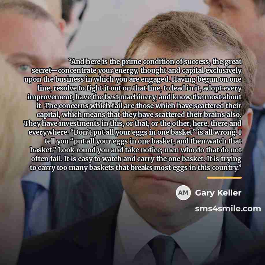 “And here is the prime condition of success, the great secret—concentrate your energy, thought and capital exclusively upon the business in which you are engaged. Having begun on one line, resolve to fight it out on that line, to lead in it, adopt every improvement, have the best machinery, and…” quote by Gary Keller