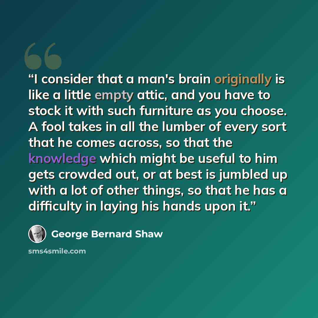 “I consider that a man's brain originally is like a little empty attic, and you have to stock it with such furniture as you choose. A fool takes in all the lumber of every sort that he comes across, so that the knowledge which might be useful to him gets crowded out, or at best is jumbled up with a…” quote by George Bernard Shaw