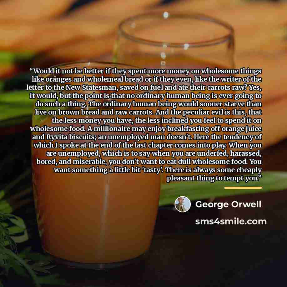 “Would it not be better if they spent more money on wholesome things like oranges and wholemeal bread or if they even, like the writer of the letter to the New Statesman, saved on fuel and ate their carrots raw? Yes, it would, but the point is that no ordinary human being is ever going to do such a…” quote by George Orwell