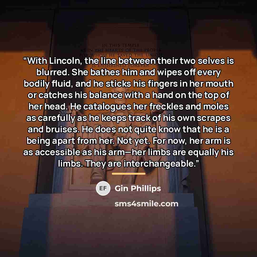 “With Lincoln, the line between their two selves is blurred. She bathes him and wipes off every bodily fluid, and he sticks his fingers in her mouth or catches his balance with a hand on the top of her head. He catalogues her freckles and moles as carefully as he keeps track of his own scrapes and…” quote by Gin Phillips