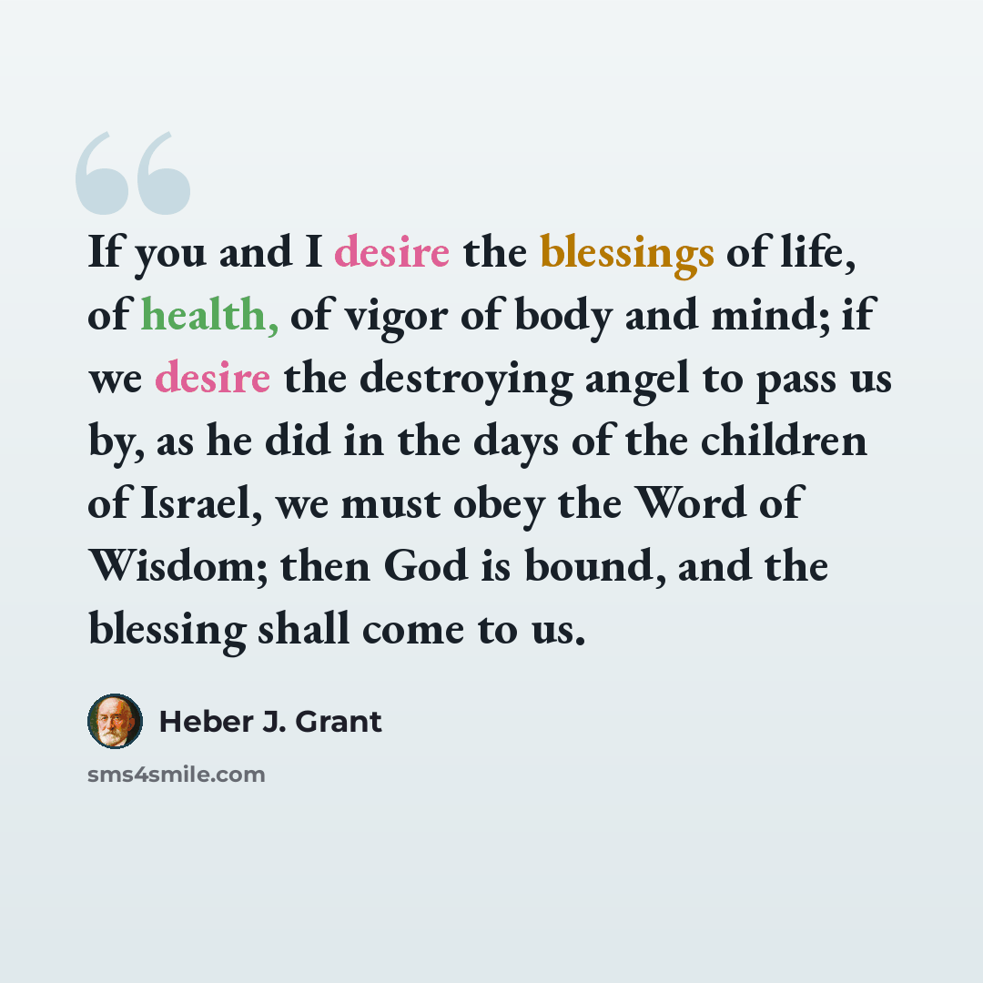 “If you and I desire the blessings of life, of health, of vigor of body and mind; if we desire the destroying angel to pass us by, as he did in the days of the children of Israel, we must obey the Word of Wisdom; then God is bound, and the blessing shall come to us.” quote by Heber J. Grant