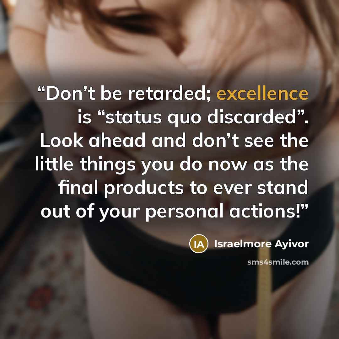 “Don’t be retarded; excellence is “status quo discarded”. Look ahead and don’t see the little things you do now as the final products to ever stand out of your personal actions!” quote by Israelmore Ayivor