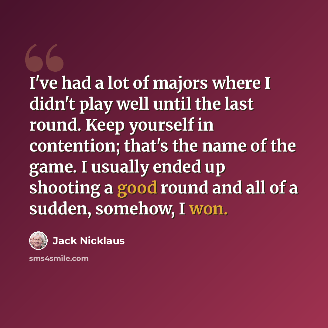 “I've had a lot of majors where I didn't play well until the last round. Keep yourself in contention; that's the name of the game. I usually ended up shooting a good round and all of a sudden, somehow, I won.” quote by Jack Nicklaus