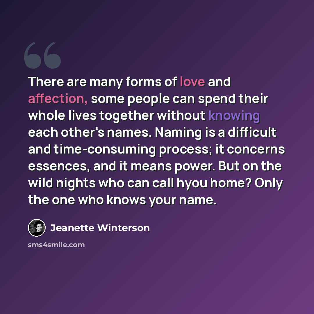 “There are many forms of love and affection, some people can spend their whole lives together without knowing each other's names. Naming is a difficult and time-consuming process; it concerns essences, and it means power. But on the wild nights who can call hyou home? Only the one who knows your…” quote by Jeanette Winterson