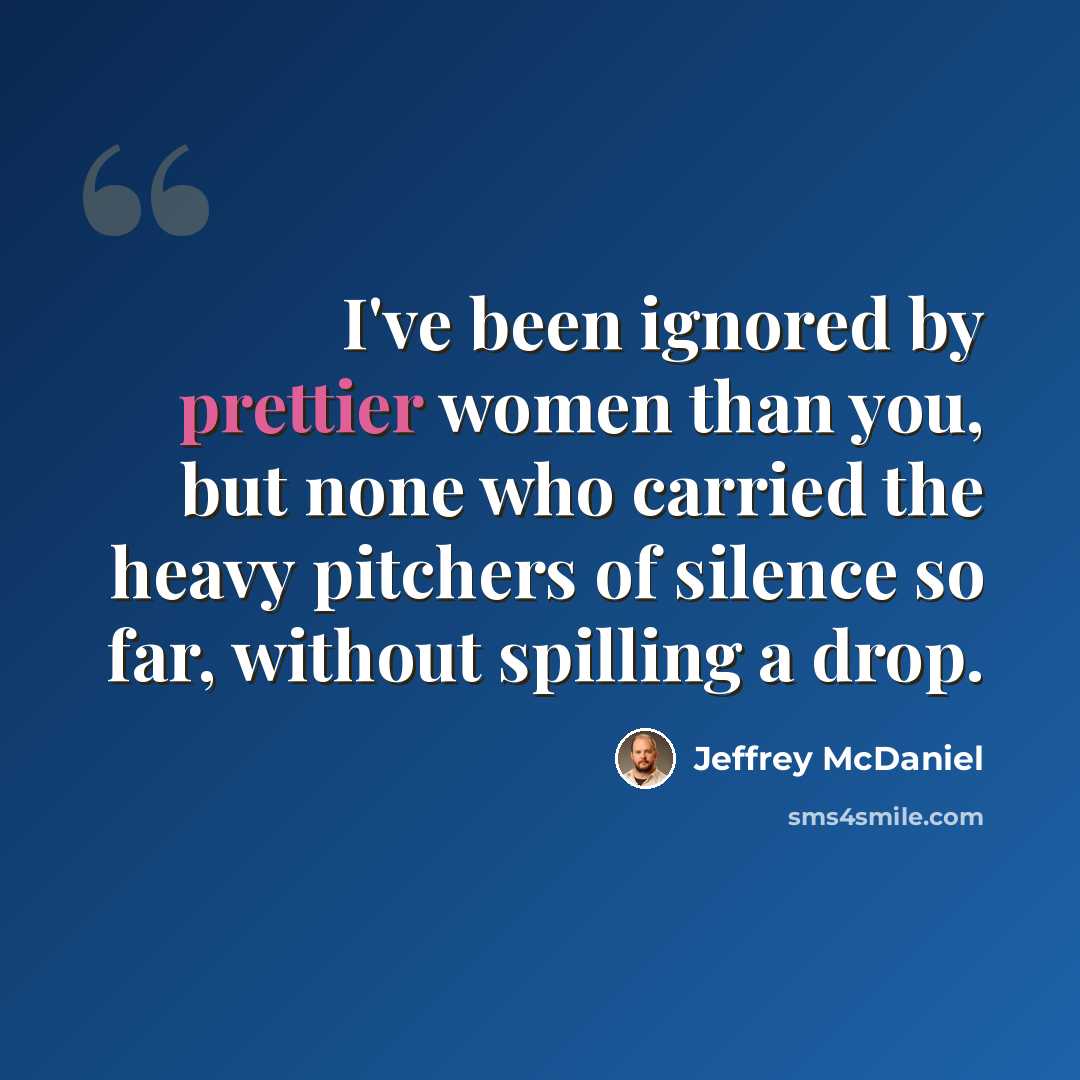 “I've been ignored by prettier women than you, but none who carried the heavy pitchers of silence so far, without spilling a drop.” quote by Jeffrey McDaniel