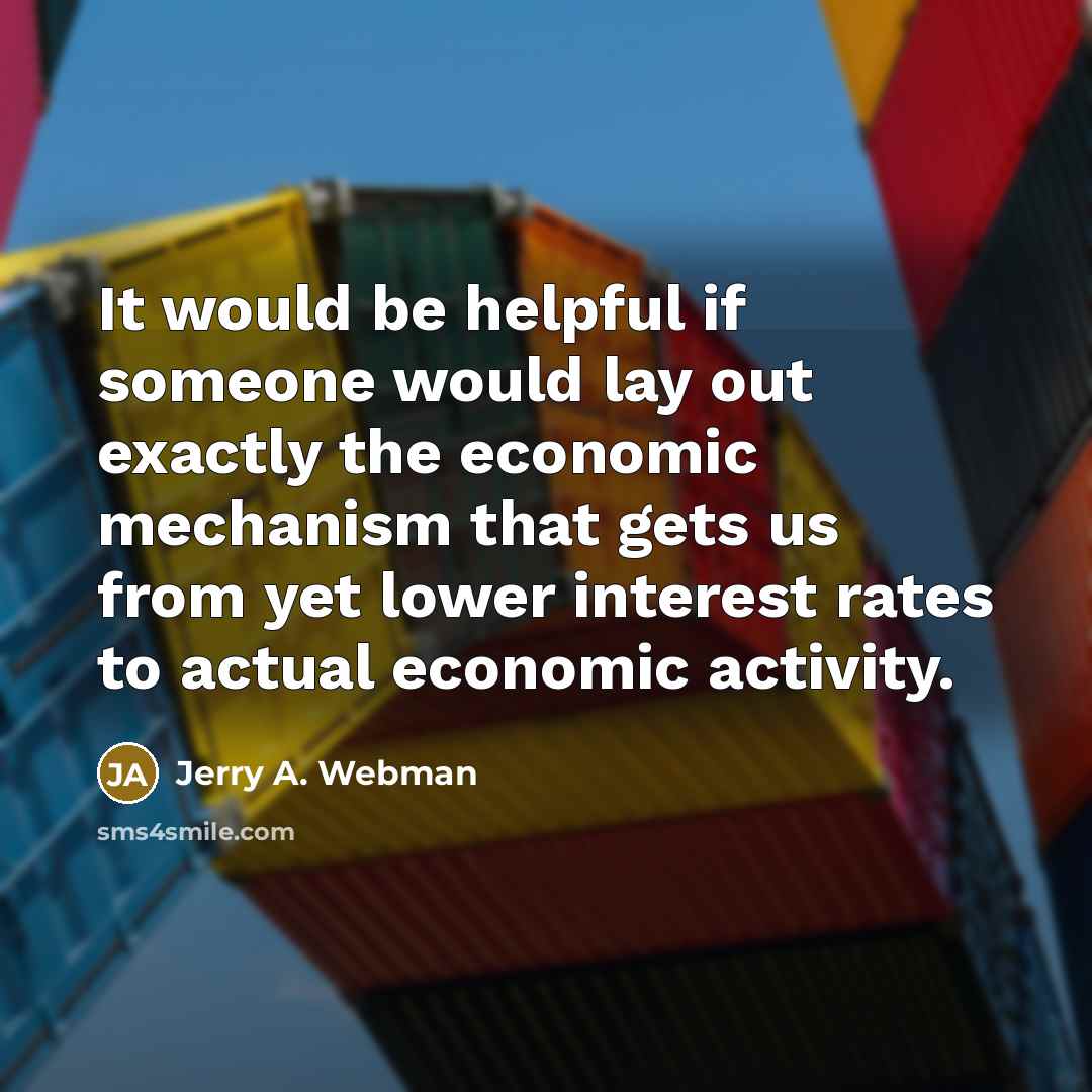“It would be helpful if someone would lay out exactly the economic mechanism that gets us from yet lower interest rates to actual economic activity.” quote by Jerry A. Webman